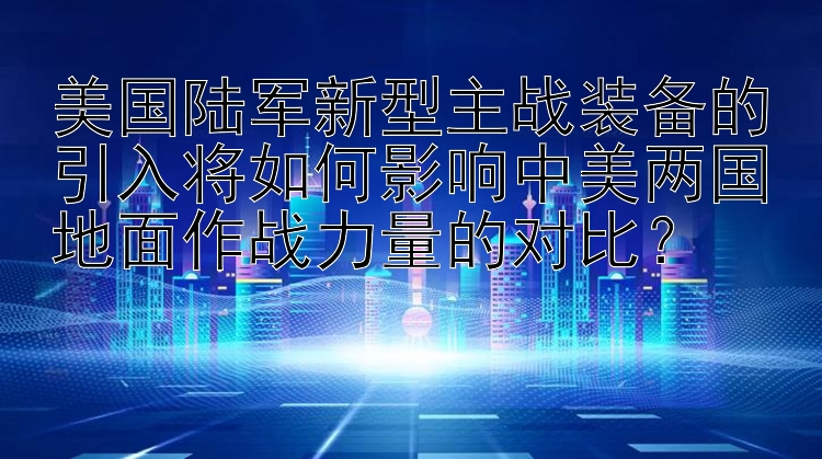 美国陆军新型主战装备的引入将如何影响中美两国地面作战力量的对比？