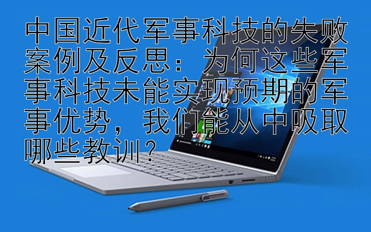 中国近代军事科技的失败案例及反思：为何这些军事科技未能实现预期的军事优势，我们能从中吸取哪些教训？