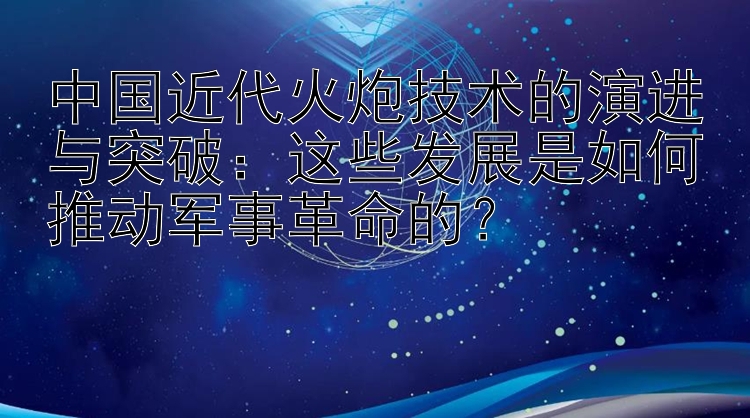 中国近代火炮技术的演进与突破：这些发展是如何推动军事革命的？