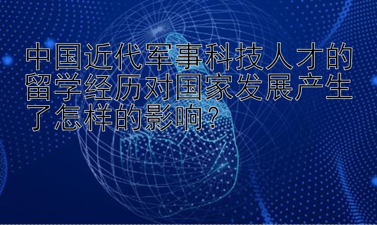 中国近代军事科技人才的留学经历对国家发展产生了怎样的影响？