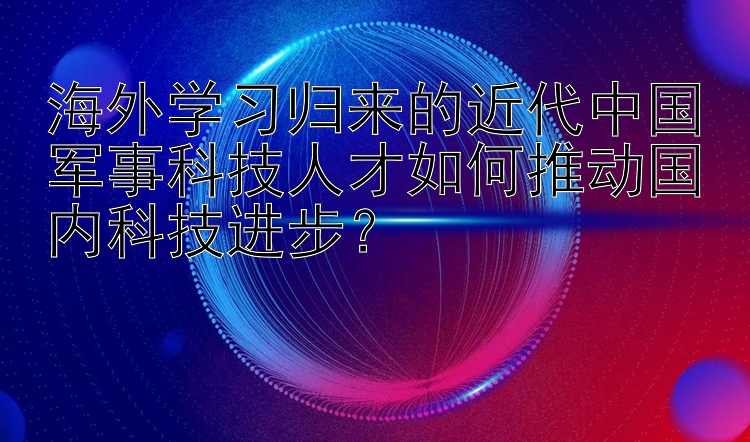 海外学习归来的近代中国军事科技人才如何推动国内科技进步？