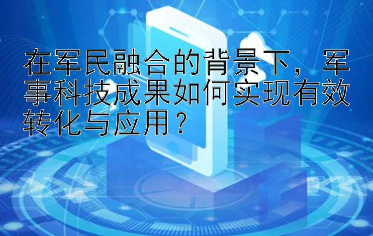 在军民融合的背景下，军事科技成果如何实现有效转化与应用？