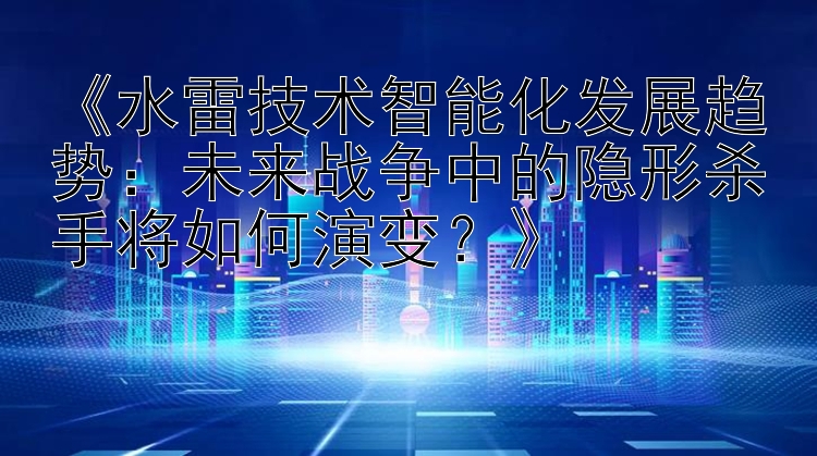 《水雷技术智能化发展趋势：未来战争中的隐形杀手将如何演变？》