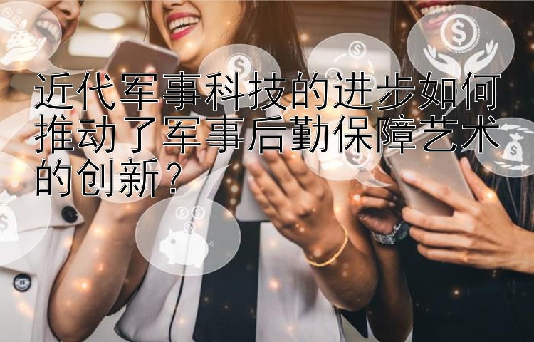 近代军事科技的进步如何推动了军事后勤保障艺术的创新？