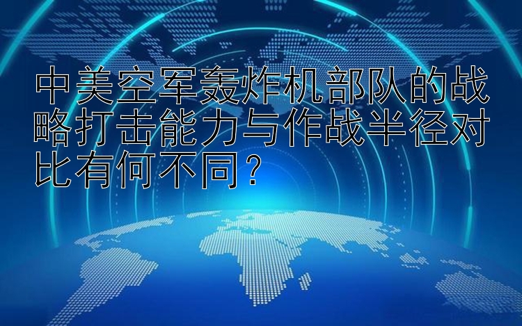 中美空军轰炸机部队的战略打击能力与作战半径对比有何不同？