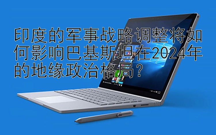 印度的军事战略调整将如何影响巴基斯坦在2024年的地缘政治格局？