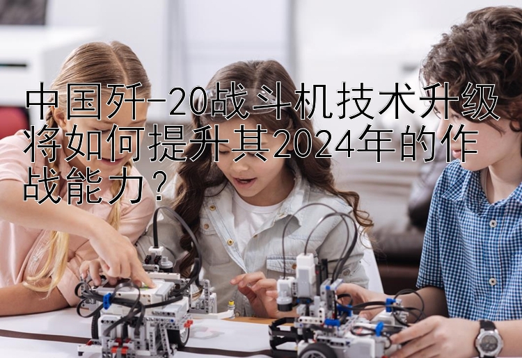 中国歼-20战斗机技术升级将如何提升其2024年的作战能力？