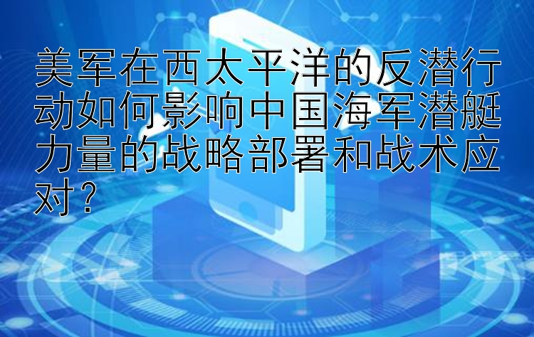 美军在西太平洋的反潜行动如何影响中国海军潜艇力量的战略部署和战术应对？