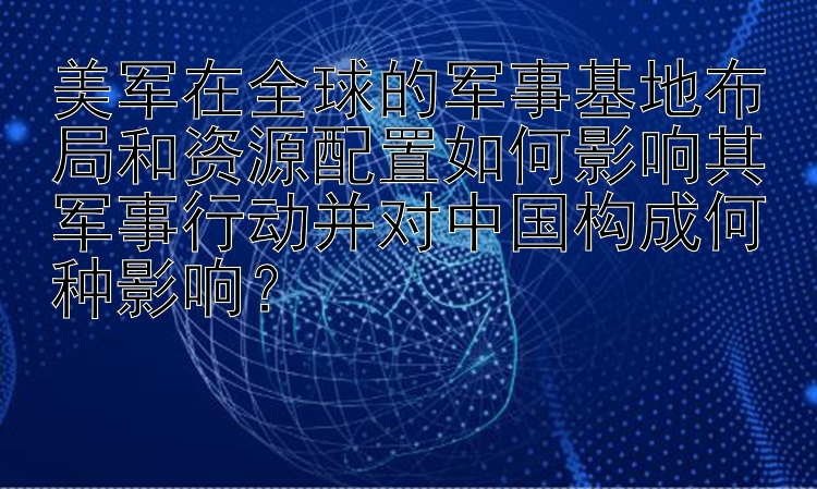 美军在全球的军事基地布局和资源配置如何影响其军事行动并对中国构成何种影响？