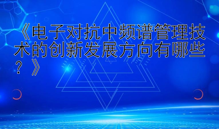 《电子对抗中频谱管理技术的创新发展方向有哪些？》