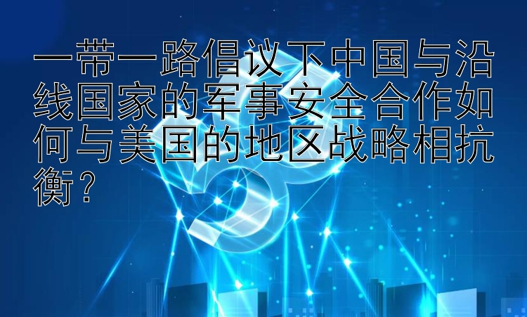 一带一路倡议下中国与沿线国家的军事安全合作如何与美国的地区战略相抗衡？