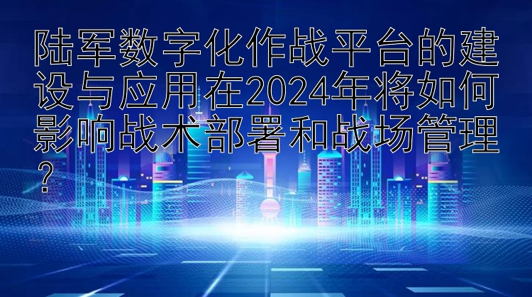 陆军数字化作战平台的建设与应用在2024年将如何影响战术部署和战场管理？