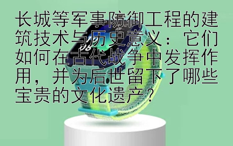 长城等军事防御工程的建筑技术与历史意义：它们如何在古代战争中发挥作用，并为后世留下了哪些宝贵的文化遗产？