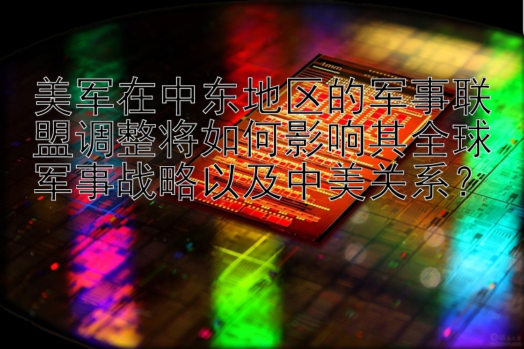 美军在中东地区的军事联盟调整将如何影响其全球军事战略以及中美关系？