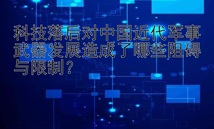 科技落后对中国近代军事武器发展造成了哪些阻碍与限制？