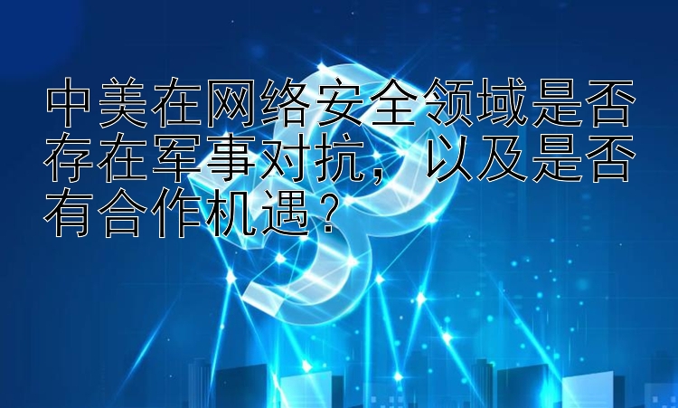 中美在网络安全领域是否存在军事对抗，以及是否有合作机遇？