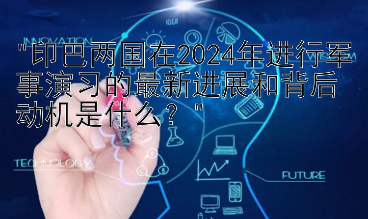 印巴两国在2024年进行军事演习的最新进展和背后动机是什么？