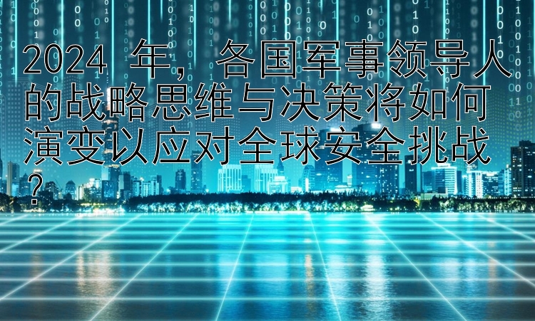 2024 年，各国军事领导人的战略思维与决策将如何演变以应对全球安全挑战？