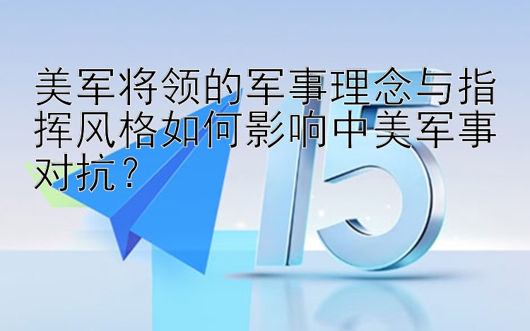 美军将领的军事理念与指挥风格如何影响中美军事对抗？