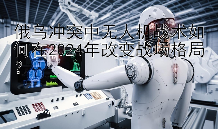 俄乌冲突中无人机战术如何在2024年改变战场格局？