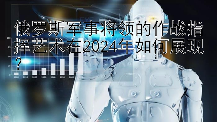 俄罗斯军事将领的作战指挥艺术在2024年如何展现？