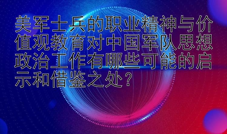 美军士兵的职业精神与价值观教育对中国军队思想政治工作有哪些可能的启示和借鉴之处？