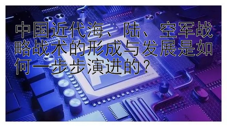 大发幸运pk10赛车   中国近代海、陆、空军战略战术的形成与发展是如何一步步演进的？