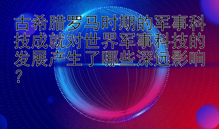 古希腊罗马时期的军事科技成就对世界军事科技的发展产生了哪些深远影响？