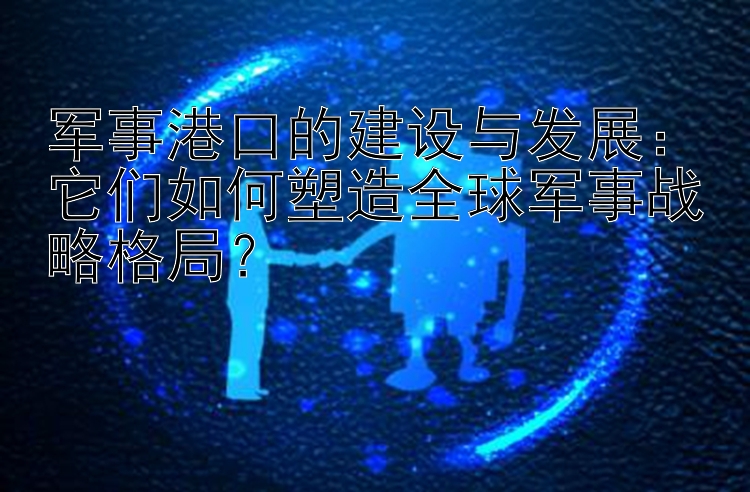 军事港口的建设与发展：它们如何塑造全球军事战略格局？