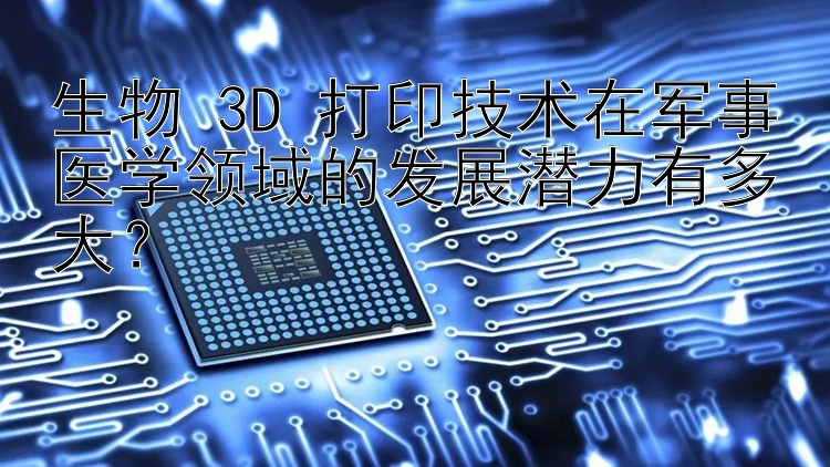 生物 3D 打印技术在军事医学领域的发展潜力有多大？