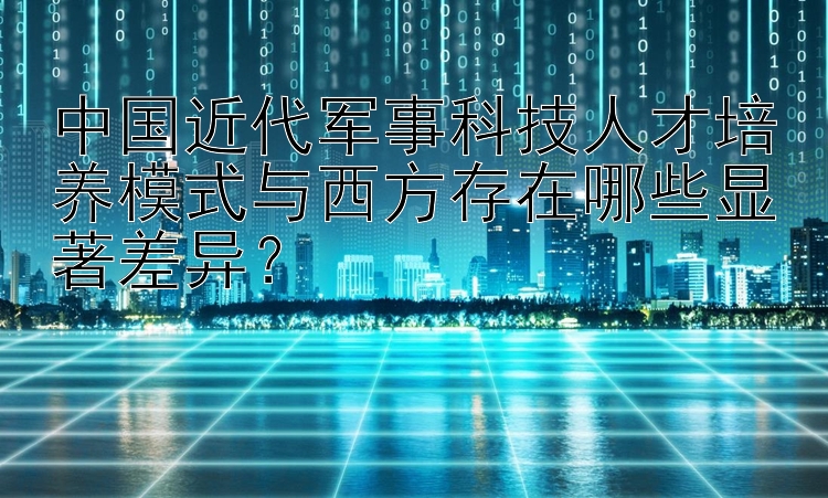 中国近代军事科技人才培养模式与西方存在哪些显著差异？