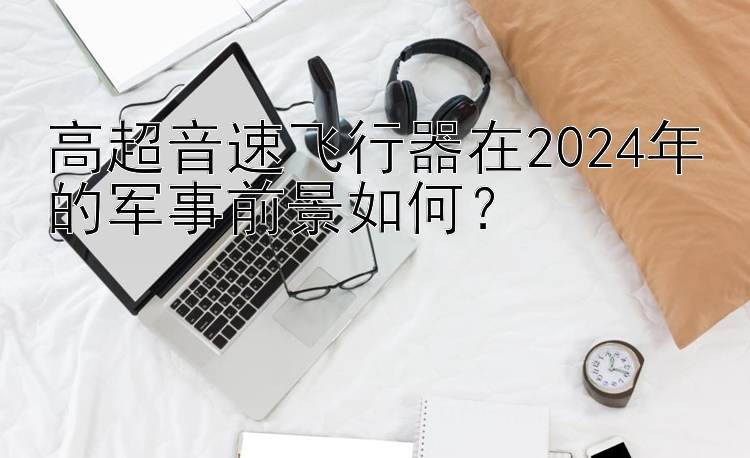 高超音速飞行器在2024年的军事前景如何？