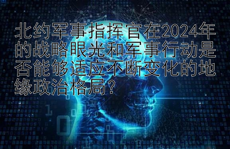 北约军事指挥官在2024年的战略眼光和军事行动是否能够适应不断变化的地缘政治格局？