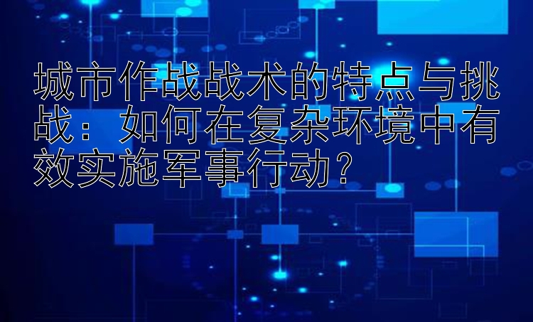 城市作战战术的特点与挑战：如何在复杂环境中有效实施军事行动？