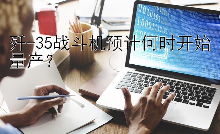 歼-35战斗机预计何时开始量产？