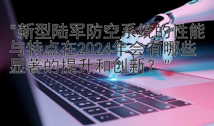 新型陆军防空系统的性能与特点在2024年会有哪些显著的提升和创新？