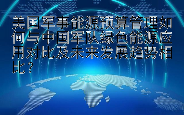 美国军事能源预算管理如何与中国军队绿色能源应用对比及未来发展趋势相比？