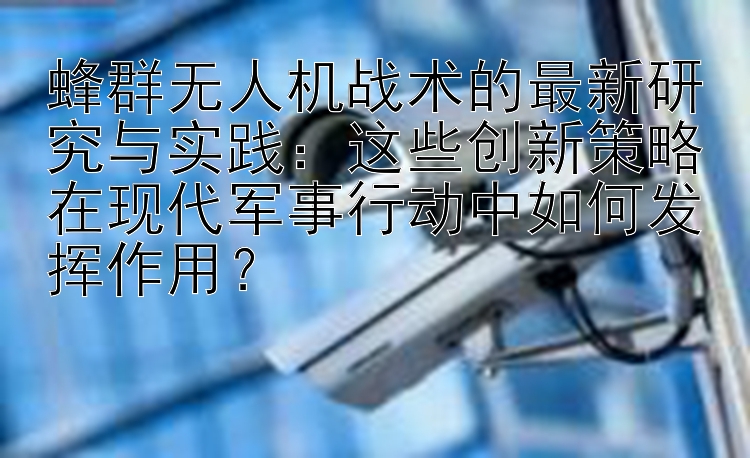 蜂群无人机战术的最新研究与实践：这些创新策略在现代军事行动中如何发挥作用？