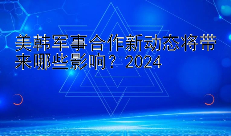 美韩军事合作新动态将带来哪些影响？2024