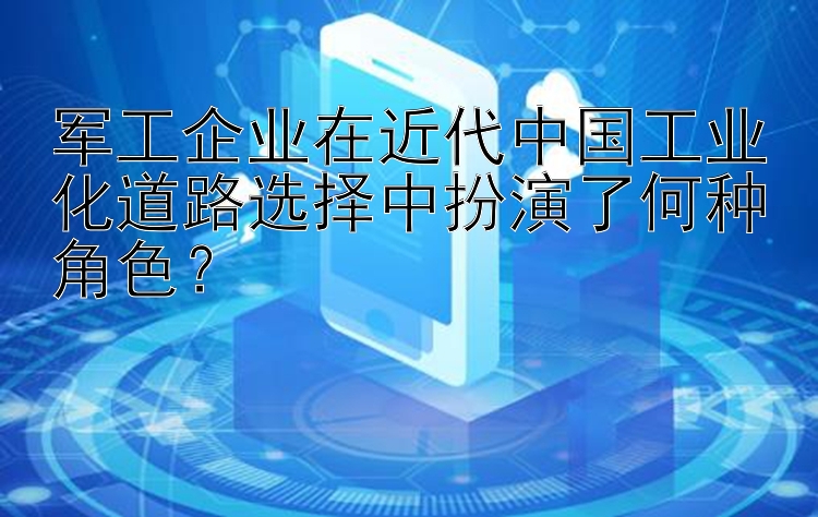 军工企业在近代中国工业化道路选择中扮演了何种角色？