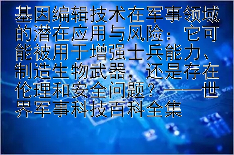 基因编辑技术在军事领域的潜在应用与风险：它可能被用于增强士兵能力、制造生物武器，还是存在伦理和安全问题？——世界军事科技百科全集