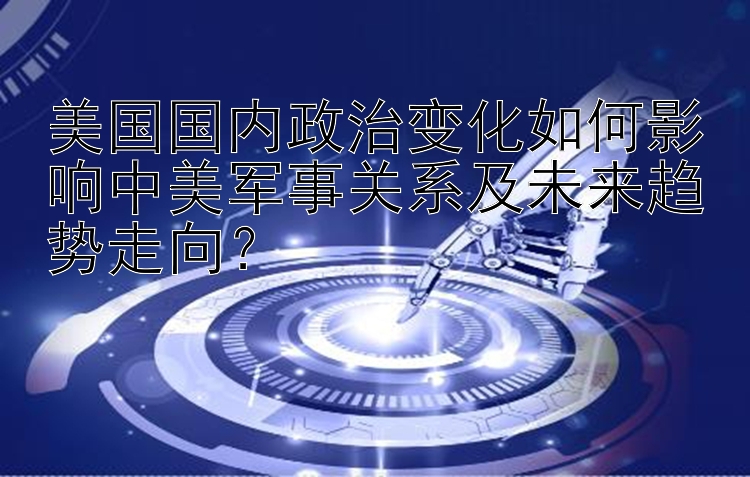 美国国内政治变化如何影响中美军事关系及未来趋势走向？