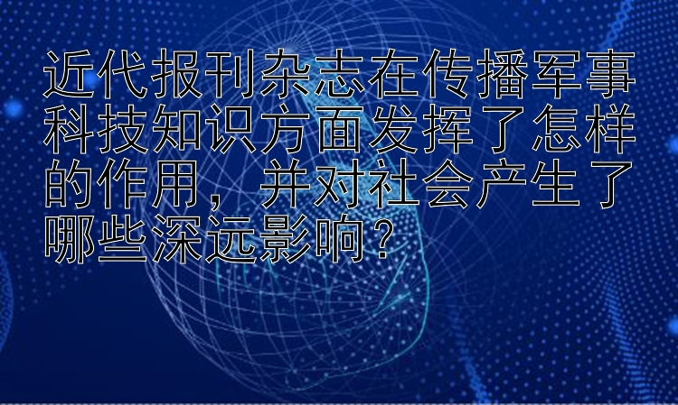 近代报刊杂志在传播军事科技知识方面发挥了怎样的作用，并对社会产生了哪些深远影响？