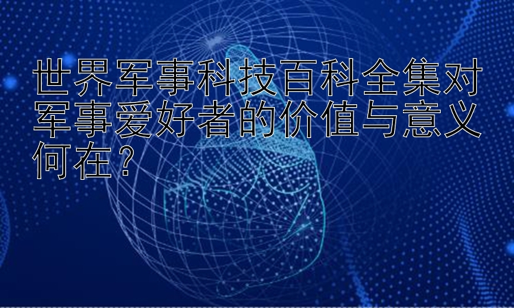 世界军事科技百科全集对军事爱好者的价值与意义何在？