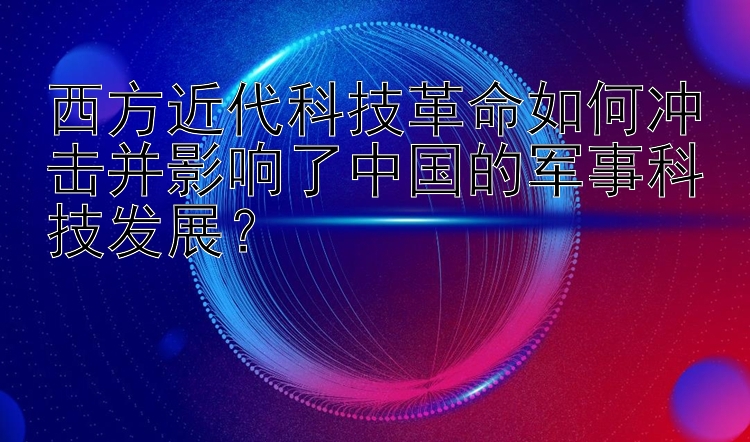 西方近代科技革命如何冲击并影响了中国的军事科技发展？