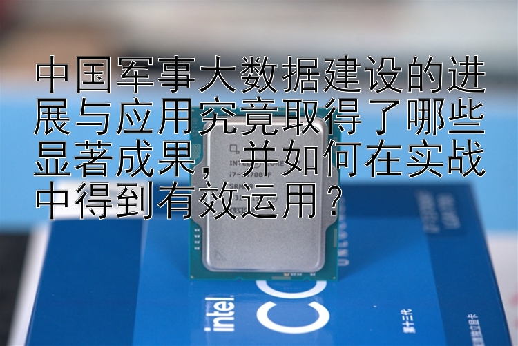 中国军事大数据建设的进展与应用究竟取得了哪些显著成果，并如何在实战中得到有效运用？