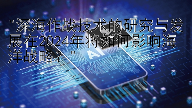 深海作战技术的研究与发展在2024年将如何影响海洋战略？