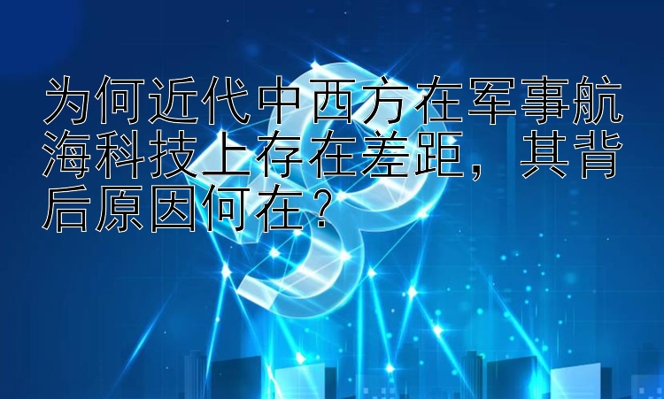 为何近代中西方在军事航海科技上存在差距，其背后原因何在？