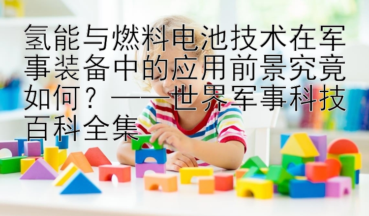 氢能与燃料电池技术在军事装备中的应用前景究竟如何？——世界军事科技百科全集