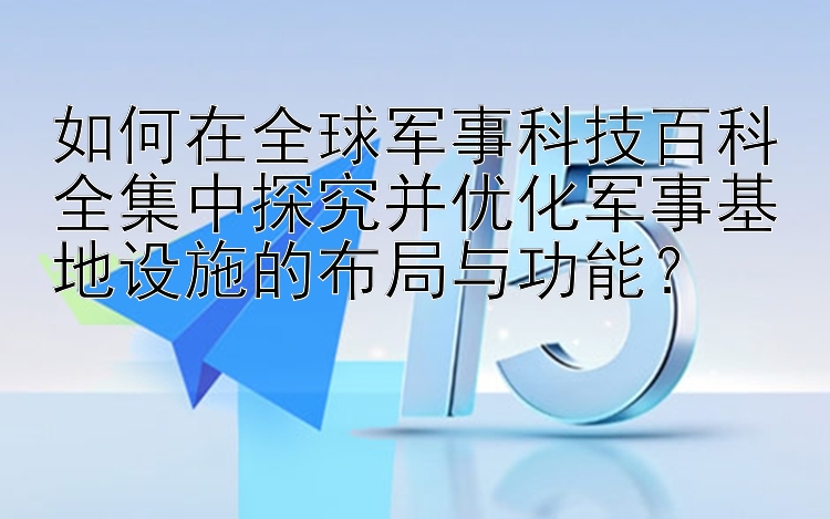 如何在全球军事科技百科全集中探究并优化军事基地设施的布局与功能？